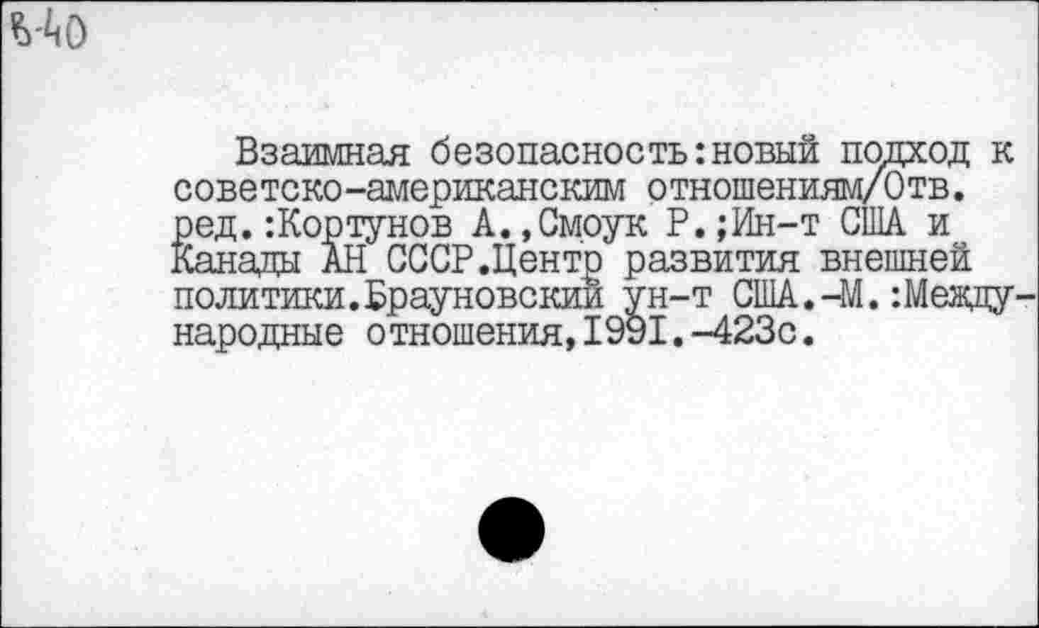 ﻿*>40
Взаимная безопасность:новый подход к советско-американским отношениям/Отв. ред.:Кортунов А.,Смоук Р.;Ин-т США и Канады АН СССР.Центр развития внешней политики.Врауновскии ун-т США.-М.:Международные отношения,1991.-423с.